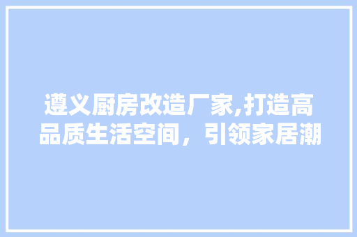 遵义厨房改造厂家,打造高品质生活空间，引领家居潮流