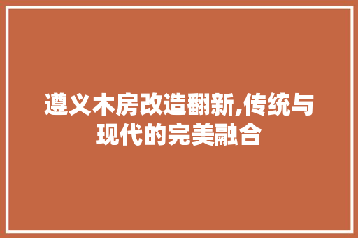 遵义木房改造翻新,传统与现代的完美融合