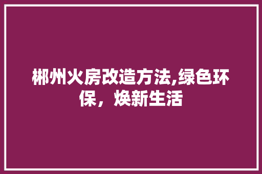 郴州火房改造方法,绿色环保，焕新生活