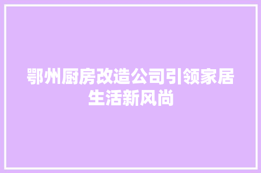 鄂州厨房改造公司引领家居生活新风尚 厨房维修