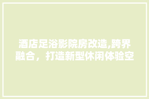 酒店足浴影院房改造,跨界融合，打造新型休闲体验空间