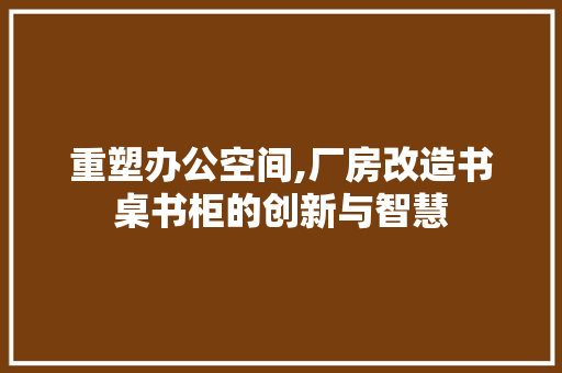 重塑办公空间,厂房改造书桌书柜的创新与智慧