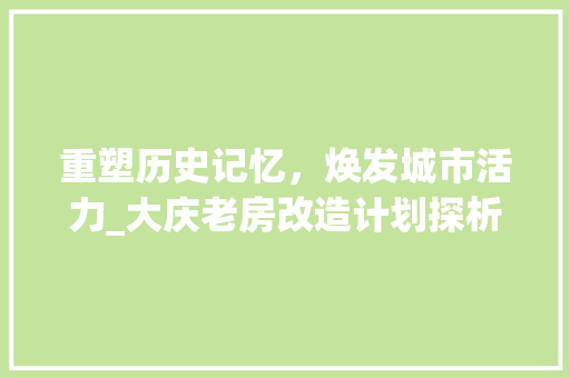 重塑历史记忆，焕发城市活力_大庆老房改造计划探析