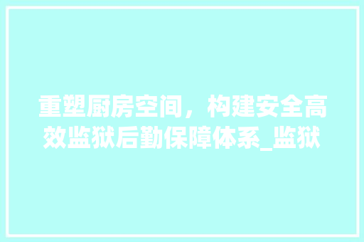 重塑厨房空间，构建安全高效监狱后勤保障体系_监狱厨房改造方法介绍