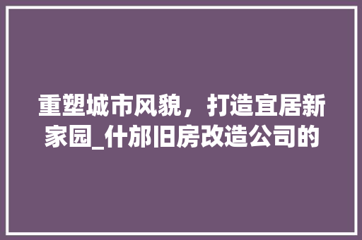 重塑城市风貌，打造宜居新家园_什邡旧房改造公司的创新之路 居家维修