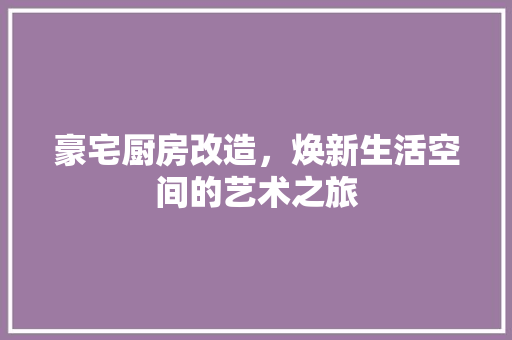 豪宅厨房改造，焕新生活空间的艺术之旅