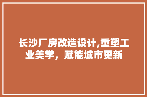 长沙厂房改造设计,重塑工业美学，赋能城市更新