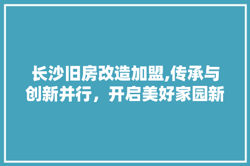 长沙旧房改造加盟,传承与创新并行，开启美好家园新篇章