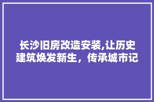 长沙旧房改造安装,让历史建筑焕发新生，传承城市记忆