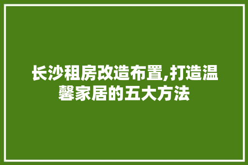长沙租房改造布置,打造温馨家居的五大方法