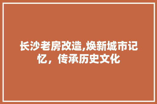 长沙老房改造,焕新城市记忆，传承历史文化