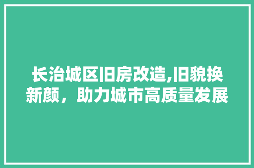 长治城区旧房改造,旧貌换新颜，助力城市高质量发展