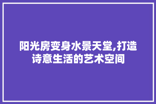 阳光房变身水景天堂,打造诗意生活的艺术空间