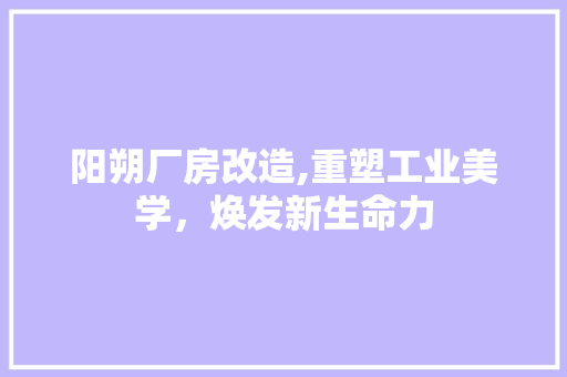 阳朔厂房改造,重塑工业美学，焕发新生命力