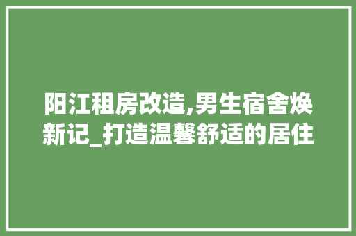 阳江租房改造,男生宿舍焕新记_打造温馨舒适的居住环境