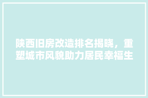 陕西旧房改造排名揭晓，重塑城市风貌助力居民幸福生活