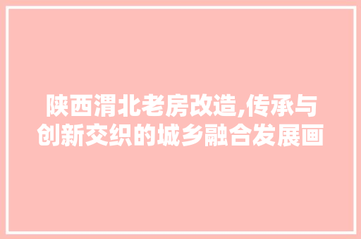 陕西渭北老房改造,传承与创新交织的城乡融合发展画卷