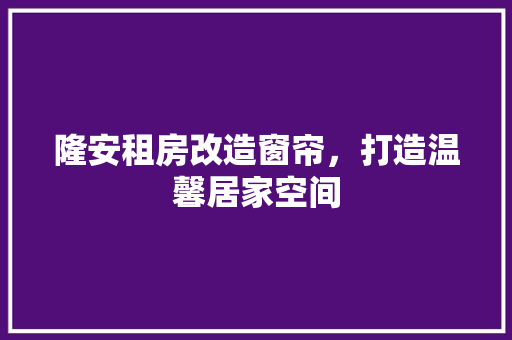 隆安租房改造窗帘，打造温馨居家空间