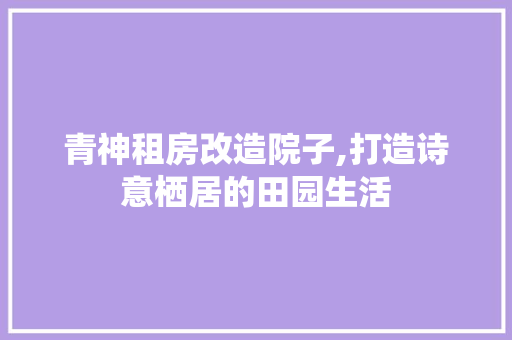 青神租房改造院子,打造诗意栖居的田园生活