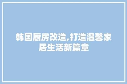 韩国厨房改造,打造温馨家居生活新篇章