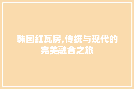 韩国红瓦房,传统与现代的完美融合之旅