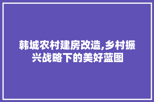 韩城农村建房改造,乡村振兴战略下的美好蓝图