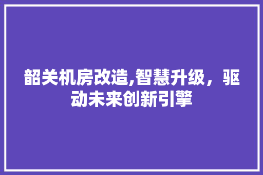 韶关机房改造,智慧升级，驱动未来创新引擎