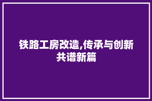 铁路工房改造,传承与创新共谱新篇