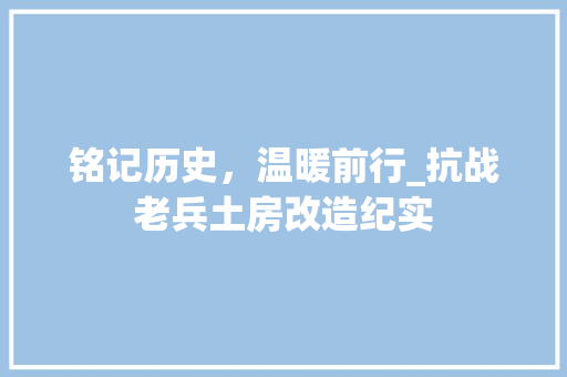 铭记历史，温暖前行_抗战老兵土房改造纪实
