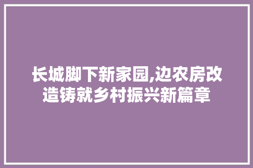 长城脚下新家园,边农房改造铸就乡村振兴新篇章