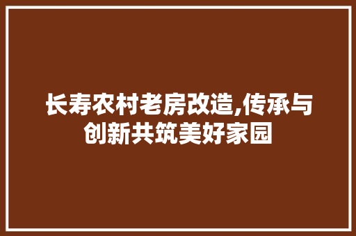 长寿农村老房改造,传承与创新共筑美好家园