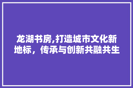 龙湖书房,打造城市文化新地标，传承与创新共融共生