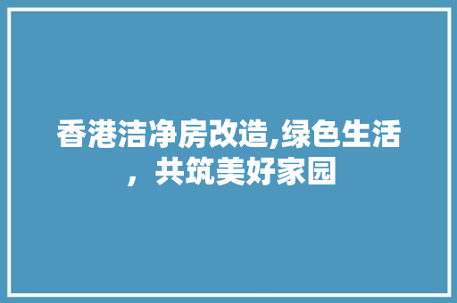 香港洁净房改造,绿色生活，共筑美好家园
