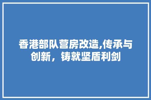 香港部队营房改造,传承与创新，铸就坚盾利剑