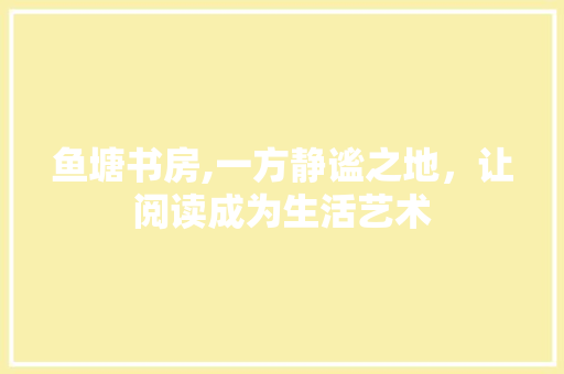 鱼塘书房,一方静谧之地，让阅读成为生活艺术