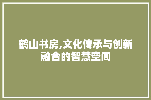 鹤山书房,文化传承与创新融合的智慧空间