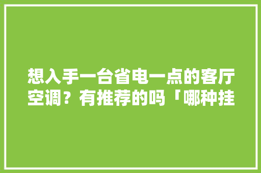 想入手一台省电一点的客厅空调？有推荐的吗「哪种挂式空调最省电节能省电」 想入手一台省电一点的客厅空调？有推荐的吗「哪种挂式空调最省电节能省电」 居家维修