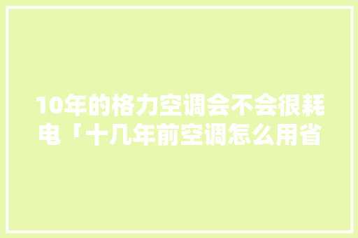 10年的格力空调会不会很耗电「十几年前空调怎么用省电呢」 10年的格力空调会不会很耗电「十几年前空调怎么用省电呢」 户内维修