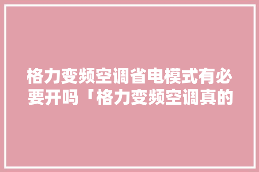 格力变频空调省电模式有必要开吗「格力变频空调真的省电吗知乎」 格力变频空调省电模式有必要开吗「格力变频空调真的省电吗知乎」 户内维修
