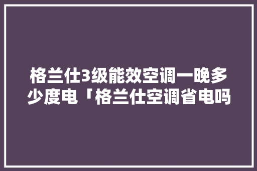 格兰仕3级能效空调一晚多少度电「格兰仕空调省电吗?」 格兰仕3级能效空调一晚多少度电「格兰仕空调省电吗?」 厨房维修