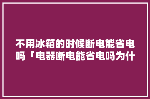 不用冰箱的时候断电能省电吗「电器断电能省电吗为什么」 不用冰箱的时候断电能省电吗「电器断电能省电吗为什么」 户内维修