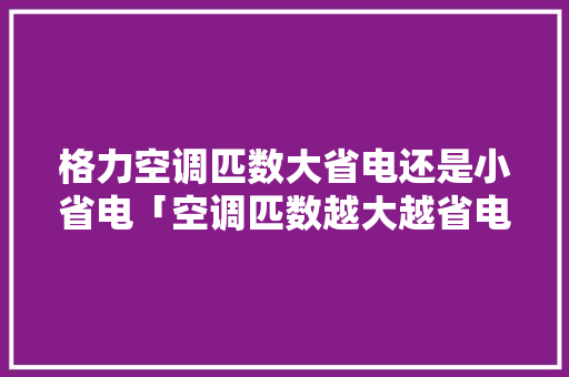格力空调匹数大省电还是小省电「空调匹数越大越省电吗为什么」 格力空调匹数大省电还是小省电「空调匹数越大越省电吗为什么」 居家维修