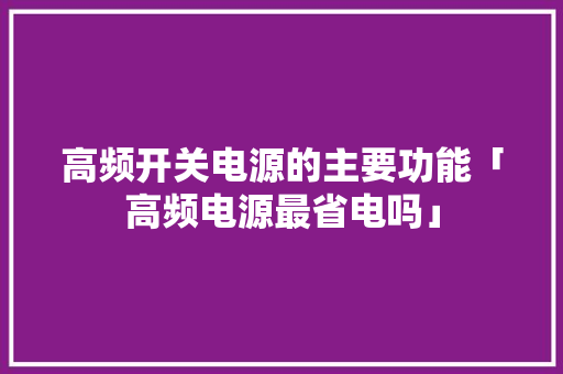 高频开关电源的主要功能「高频电源最省电吗」 高频开关电源的主要功能「高频电源最省电吗」 墙体维修