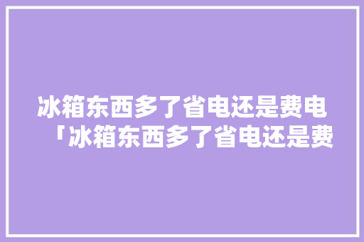 冰箱东西多了省电还是费电「冰箱东西多了省电还是费电啊」 冰箱东西多了省电还是费电「冰箱东西多了省电还是费电啊」 厨房维修