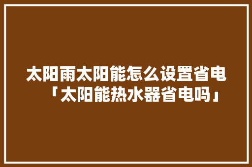太阳雨太阳能怎么设置省电「太阳能热水器省电吗」 太阳雨太阳能怎么设置省电「太阳能热水器省电吗」 居家维修