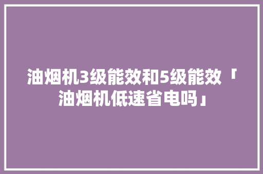 油烟机3级能效和5级能效「油烟机低速省电吗」 油烟机3级能效和5级能效「油烟机低速省电吗」 居家维修