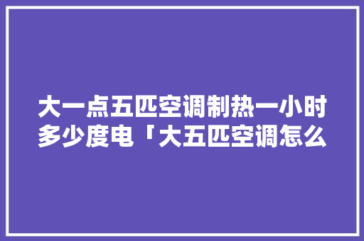 大一点五匹空调制热一小时多少度电「大五匹空调怎么最省电呢」 大一点五匹空调制热一小时多少度电「大五匹空调怎么最省电呢」 居家维修