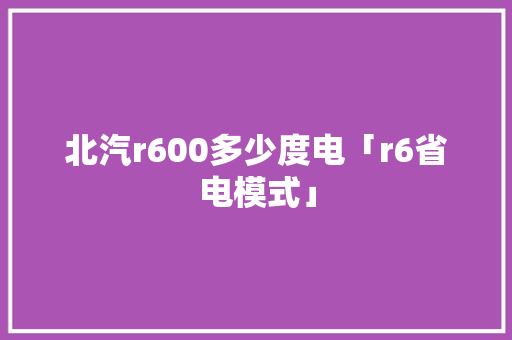 北汽r600多少度电「r6省电模式」 北汽r600多少度电「r6省电模式」 户内维修