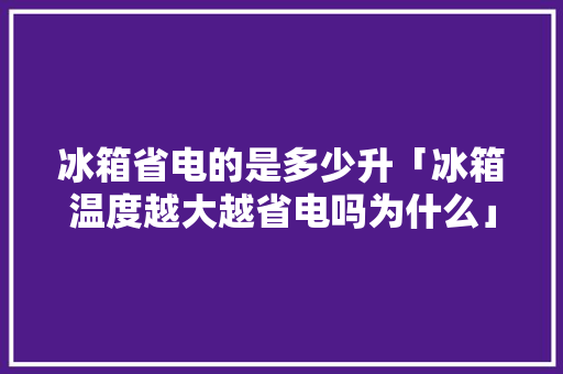 冰箱省电的是多少升「冰箱温度越大越省电吗为什么」 冰箱省电的是多少升「冰箱温度越大越省电吗为什么」 居家维修