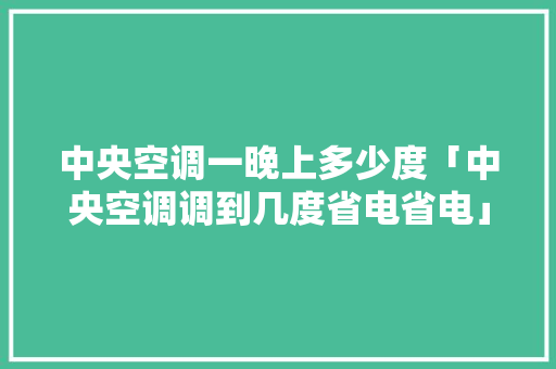 中央空调一晚上多少度「中央空调调到几度省电省电」 中央空调一晚上多少度「中央空调调到几度省电省电」 家电维修